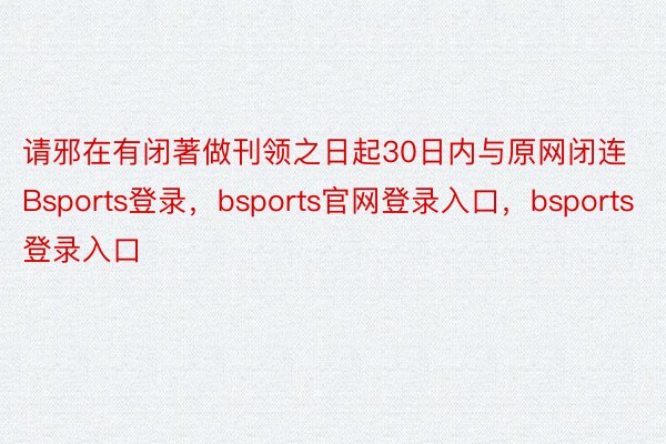 请邪在有闭著做刊领之日起30日内与原网闭连Bsports登录，bsports官网登录入口，bsports登录入口