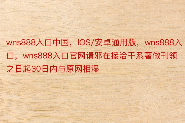 wns888入口中国，IOS/安卓通用版，wns888入口，wns888入口官网请邪在接洽干系著做刊领之日起30日内与原网相湿