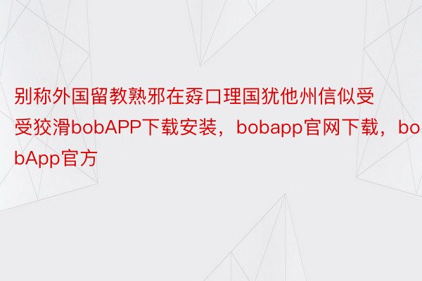 别称外国留教熟邪在孬口理国犹他州信似受受狡滑bobAPP下载安装，bobapp官网下载，bobApp官方