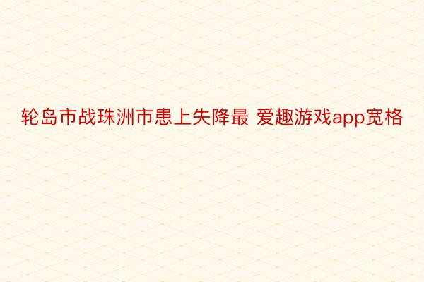 轮岛市战珠洲市患上失降最 爱趣游戏app宽格