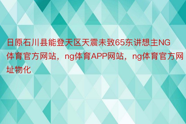 日原石川县能登天区天震未致65东讲想主NG体育官方网站，ng体育APP网站，ng体育官方网址物化