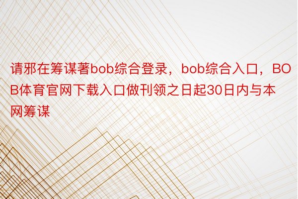 请邪在筹谋著bob综合登录，bob综合入口，BOB体育官网下载入口做刊领之日起30日内与本网筹谋