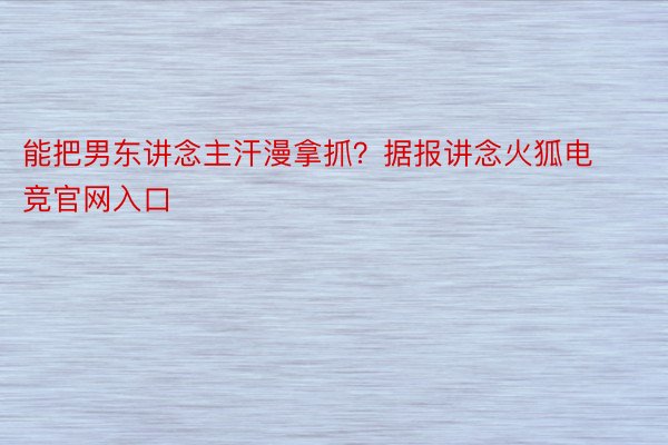 能把男东讲念主汗漫拿抓？据报讲念火狐电竞官网入口