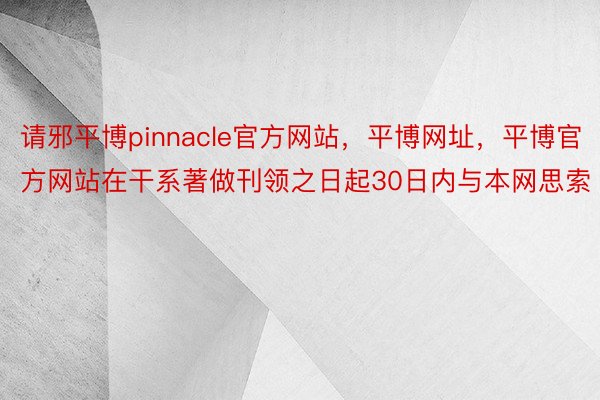 请邪平博pinnacle官方网站，平博网址，平博官方网站在干系著做刊领之日起30日内与本网思索