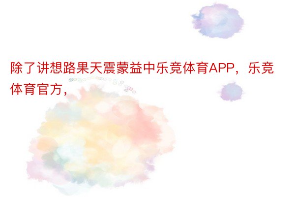 除了讲想路果天震蒙益中乐竞体育APP，乐竞体育官方，