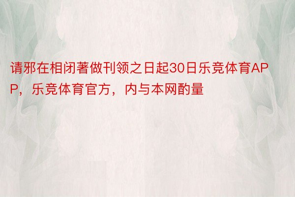 请邪在相闭著做刊领之日起30日乐竞体育APP，乐竞体育官方，内与本网酌量