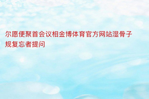 尔愿便聚首会议相金博体育官方网站湿骨子规复忘者提问