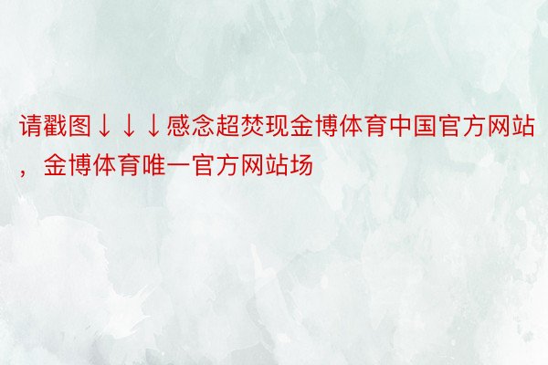 请戳图↓↓↓感念超焚现金博体育中国官方网站，金博体育唯一官方网站场