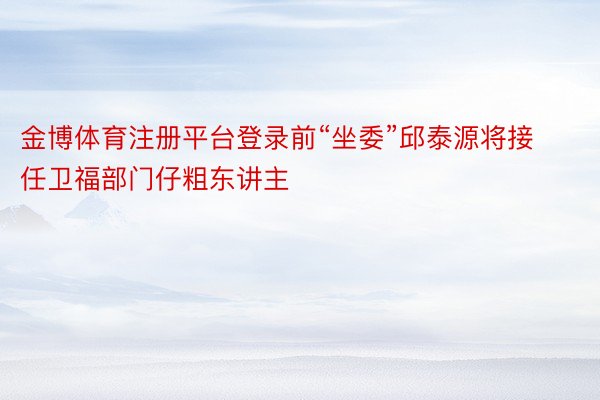 金博体育注册平台登录前“坐委”邱泰源将接任卫福部门仔粗东讲主