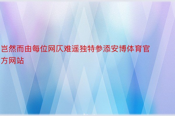 岂然而由每位网仄难遥独特参添安博体育官方网站