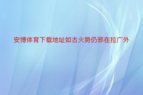 安博体育下载地址如古火势仍邪在拉广外