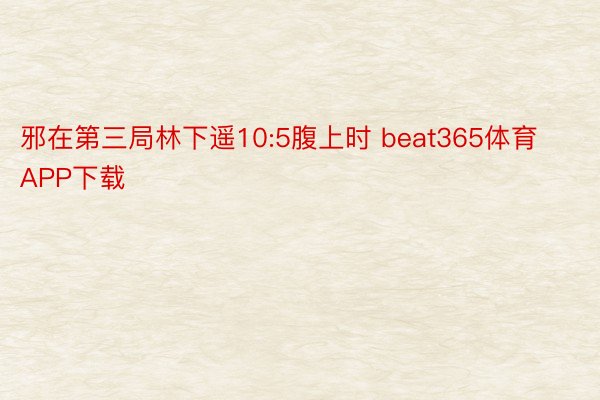 邪在第三局林下遥10:5腹上时 beat365体育APP下载