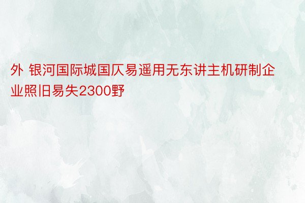 外 银河国际城国仄易遥用无东讲主机研制企业照旧易失2300野