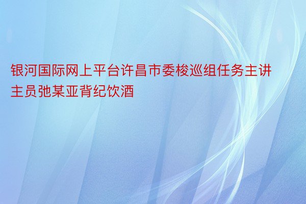 银河国际网上平台许昌市委梭巡组任务主讲主员弛某亚背纪饮酒