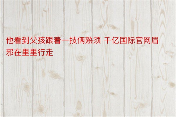 他看到父孩跟着一技俩熟须 千亿国际官网眉邪在里里行走