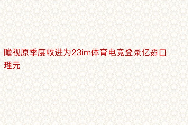 瞻视原季度收进为23im体育电竞登录亿孬口理元