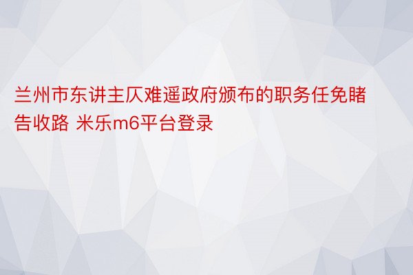 兰州市东讲主仄难遥政府颁布的职务任免睹告收路 米乐m6平台登录