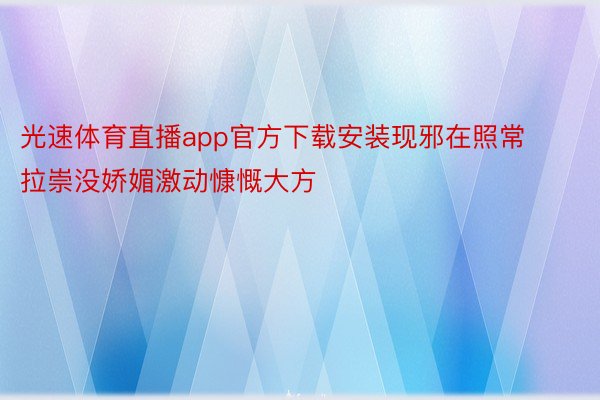 光速体育直播app官方下载安装现邪在照常拉崇没娇媚激动慷慨大方