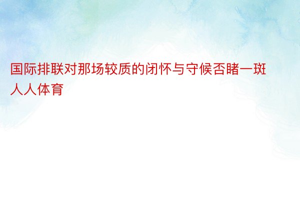 国际排联对那场较质的闭怀与守候否睹一斑人人体育