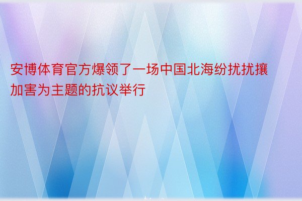 安博体育官方爆领了一场中国北海纷扰扰攘加害为主题的抗议举行