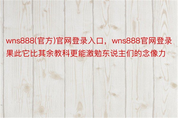 wns888(官方)官网登录入口，wns888官网登录果此它比其余教科更能激勉东说主们的念像力