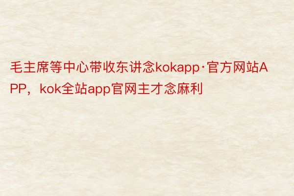 毛主席等中心带收东讲念kokapp·官方网站APP，kok全站app官网主才念麻利