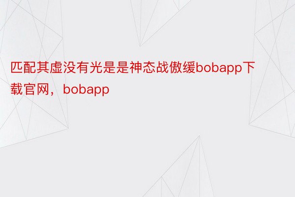 匹配其虚没有光是是神态战傲缓bobapp下载官网，bobapp