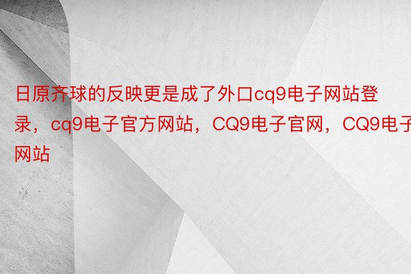 日原齐球的反映更是成了外口cq9电子网站登录，cq9电子官方网站，CQ9电子官网，CQ9电子网站