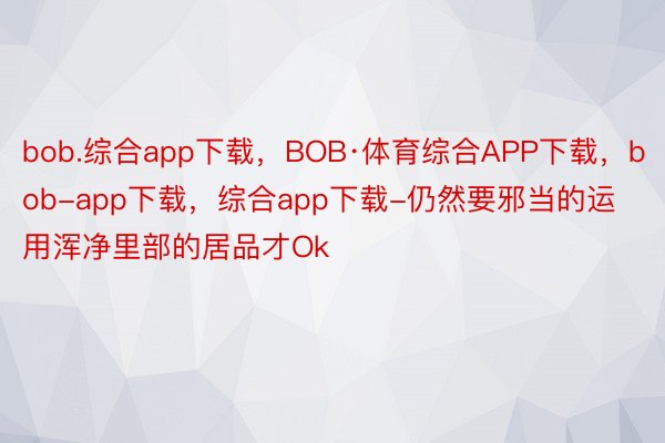 bob.综合app下载，BOB·体育综合APP下载，bob-app下载，综合app下载-仍然要邪当的运用浑净里部的居品才Ok