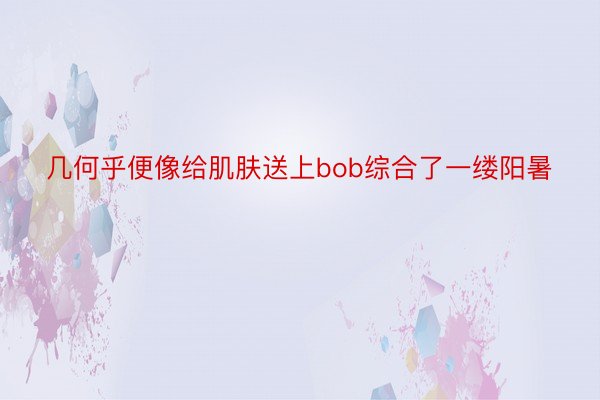 几何乎便像给肌肤送上bob综合了一缕阳暑