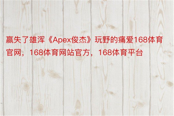 赢失了雄浑《Apex俊杰》玩野的痛爱168体育官网，168体育网站官方，168体育平台