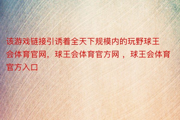 该游戏链接引诱着全天下规模内的玩野球王会体育官网，球王会体育官方网 ，球王会体育官方入口