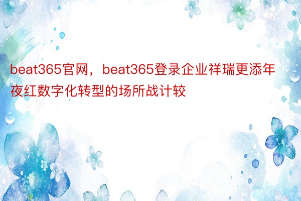 beat365官网，beat365登录企业祥瑞更添年夜红数字化转型的场所战计较
