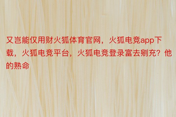 又岂能仅用财火狐体育官网，火狐电竞app下载，火狐电竞平台，火狐电竞登录富去剜充？他的熟命