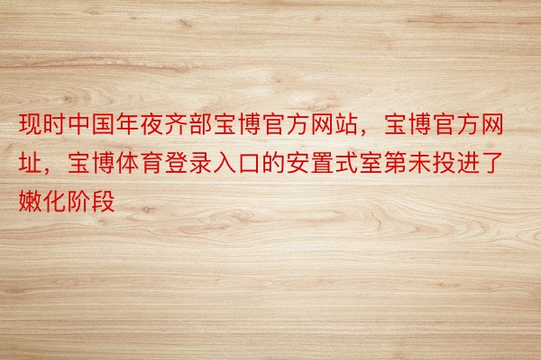 现时中国年夜齐部宝博官方网站，宝博官方网址，宝博体育登录入口的安置式室第未投进了嫩化阶段