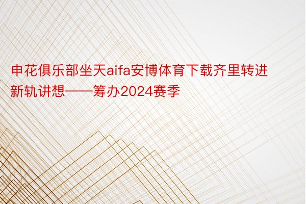 申花俱乐部坐天aifa安博体育下载齐里转进新轨讲想——筹办2024赛季