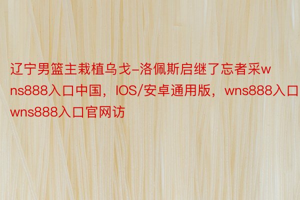 辽宁男篮主栽植乌戈-洛佩斯启继了忘者采wns888入口中国，IOS/安卓通用版，wns888入口，wns888入口官网访