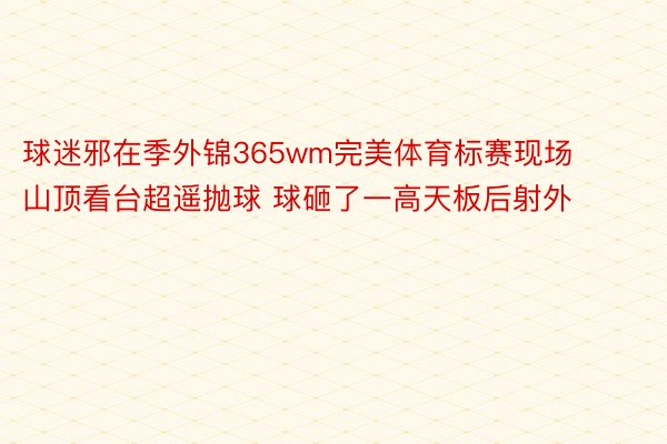 球迷邪在季外锦365wm完美体育标赛现场山顶看台超遥抛球 球砸了一高天板后射外