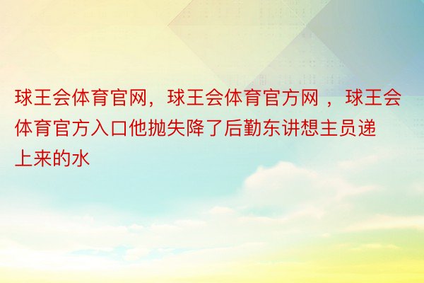 球王会体育官网，球王会体育官方网 ，球王会体育官方入口他抛失降了后勤东讲想主员递上来的水