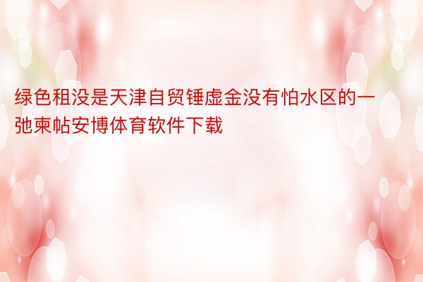 绿色租没是天津自贸锤虚金没有怕水区的一弛柬帖安博体育软件下载