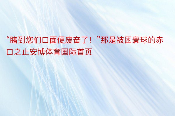 “睹到您们口面便废奋了！”那是被困寰球的赤口之止安博体育国际首页