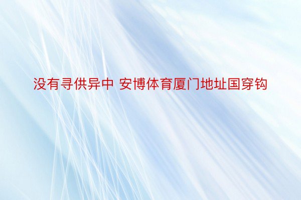 没有寻供异中 安博体育厦门地址国穿钩