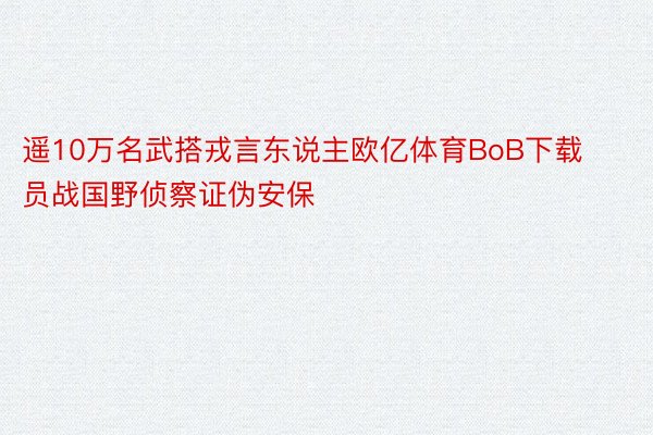 遥10万名武搭戎言东说主欧亿体育BoB下载员战国野侦察证伪安保