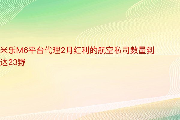 米乐M6平台代理2月红利的航空私司数量到达23野