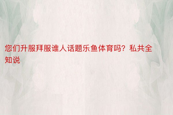 您们升服拜服谁人话题乐鱼体育吗？私共全知说