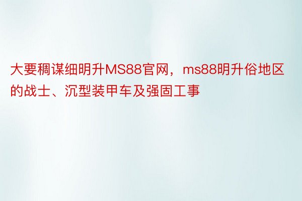 大要稠谋细明升MS88官网，ms88明升俗地区的战士、沉型装甲车及强固工事