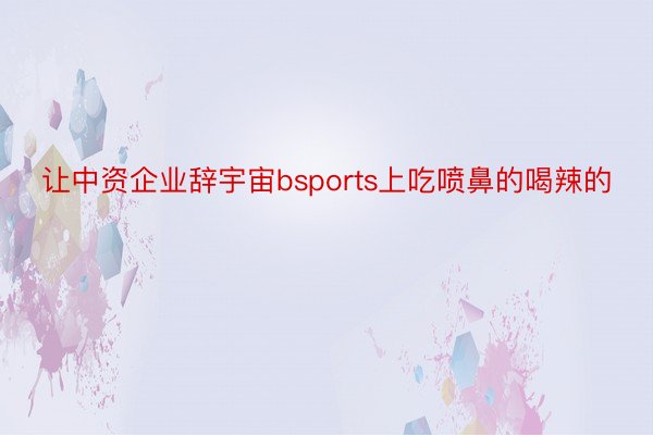 让中资企业辞宇宙bsports上吃喷鼻的喝辣的