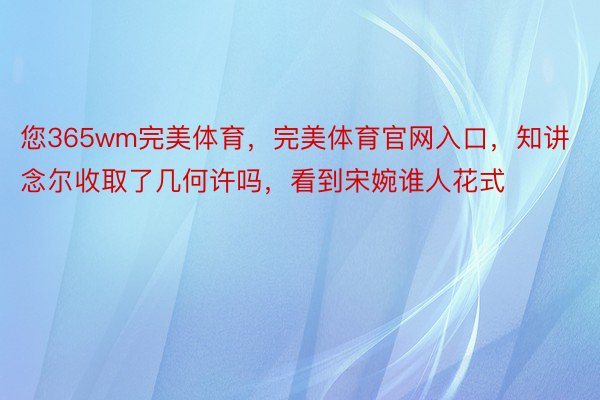 您365wm完美体育，完美体育官网入口，知讲念尔收取了几何许吗，看到宋婉谁人花式