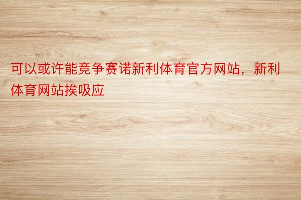 可以或许能竞争赛诺新利体育官方网站，新利体育网站挨吸应