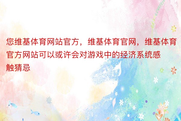 您维基体育网站官方，维基体育官网，维基体育官方网站可以或许会对游戏中的经济系统感触猜忌